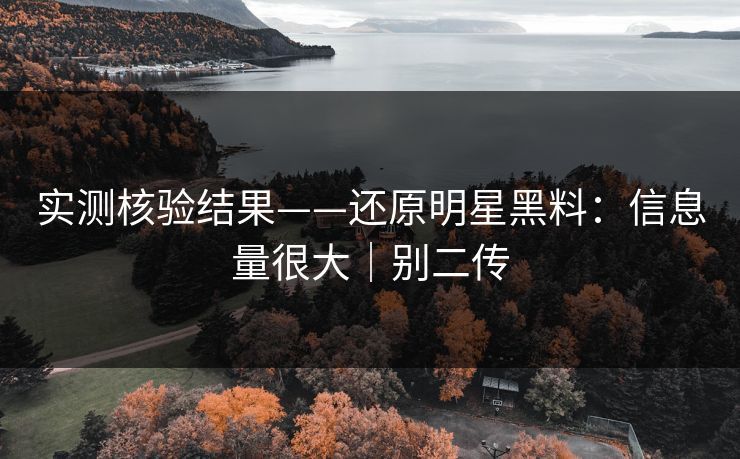 实测核验结果——还原明星黑料:信息量很大|别二传 实测核验结果——还原明星黑料:信息量很大|别二传