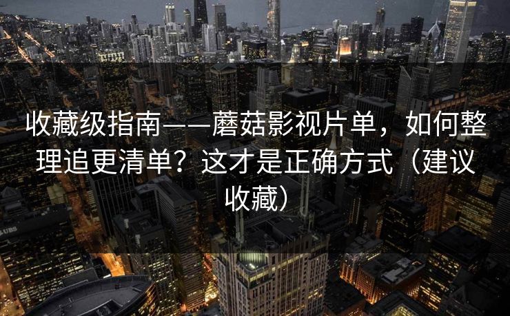 收藏级指南——蘑菇影视片单,如何整理追更清单?这才是正确方式(建议收藏) 收藏级指南——蘑菇影视片单,如何整理追更清单?这才是正确方式(建议收藏)
