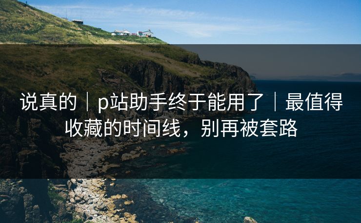 说真的|p站助手终于能用了|最值得收藏的时间线,别再被套路 说真的|p站助手终于能用了|最值得收藏的时间线,别再被套路