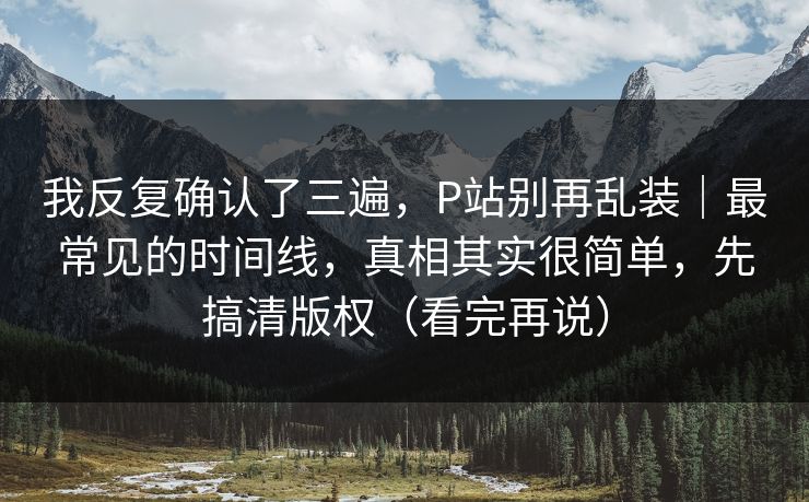 我反复确认了三遍,P站别再乱装|最常见的时间线,真相其实很简单,先搞清版权(看完再说) 我反复确认了三遍,P站别再乱装|最常见的时间线,真相其实很简单,先搞清版权(看完再说)
