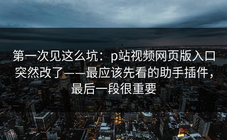 第一次见这么坑:p站视频网页版入口突然改了——最应该先看的助手插件,最后一段很重要 第一次见这么坑:p站视频网页版入口突然改了——最应该先看的助手插件,最后一段很重要
