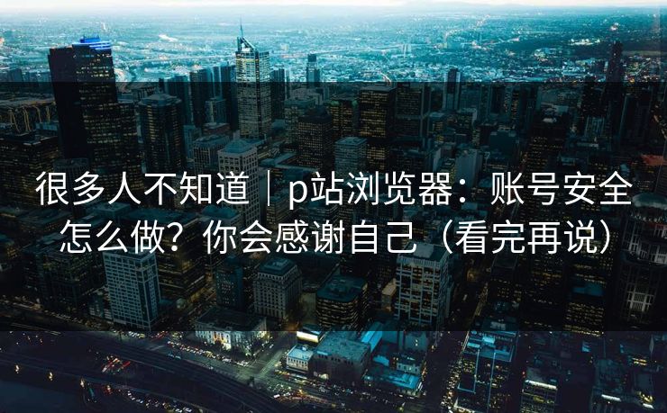 很多人不知道|p站浏览器:账号安全怎么做?你会感谢自己(看完再说) 很多人不知道|p站浏览器:账号安全怎么做?你会感谢自己(看完再说)