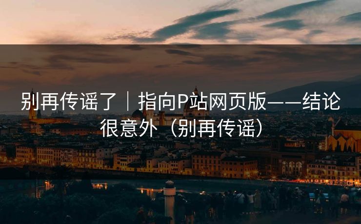 别再传谣了|指向P站网页版——结论很意外(别再传谣) 别再传谣了|指向P站网页版——结论很意外(别再传谣)