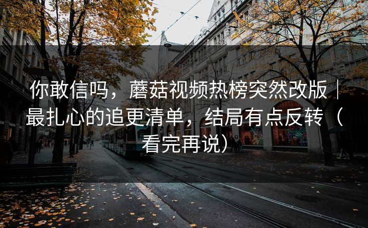 你敢信吗,蘑菇视频热榜突然改版|最扎心的追更清单,结局有点反转(看完再说) 你敢信吗,蘑菇视频热榜突然改版|最扎心的追更清单,结局有点反转(看完再说)