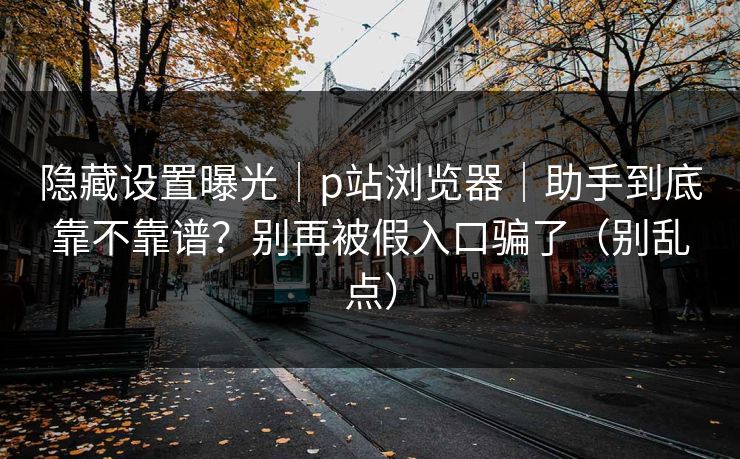 隐藏设置曝光|p站浏览器|助手到底靠不靠谱?别再被假入口骗了(别乱点) 隐藏设置曝光|p站浏览器|助手到底靠不靠谱?别再被假入口骗了(别乱点)