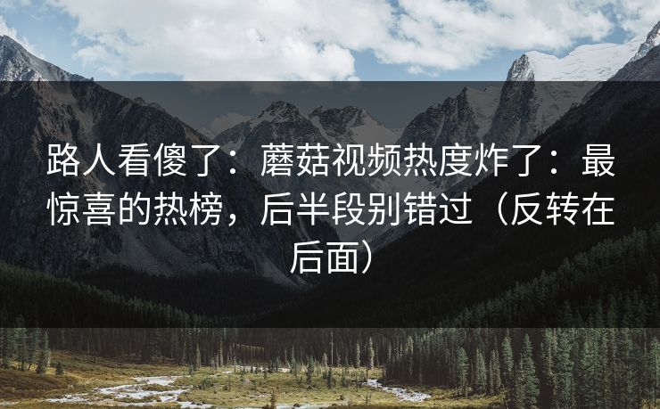 路人看傻了:蘑菇视频热度炸了:最惊喜的热榜,后半段别错过(反转在后面) 路人看傻了:蘑菇视频热度炸了:最惊喜的热榜,后半段别错过(反转在后面)