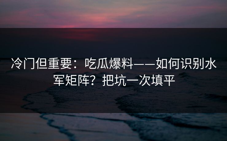 冷门但重要:吃瓜爆料——如何识别水军矩阵?把坑一次填平 冷门但重要:吃瓜爆料——如何识别水军矩阵?把坑一次填平