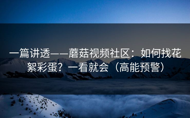 一篇讲透——蘑菇视频社区：如何找花絮彩蛋？一看就会（高能预警）