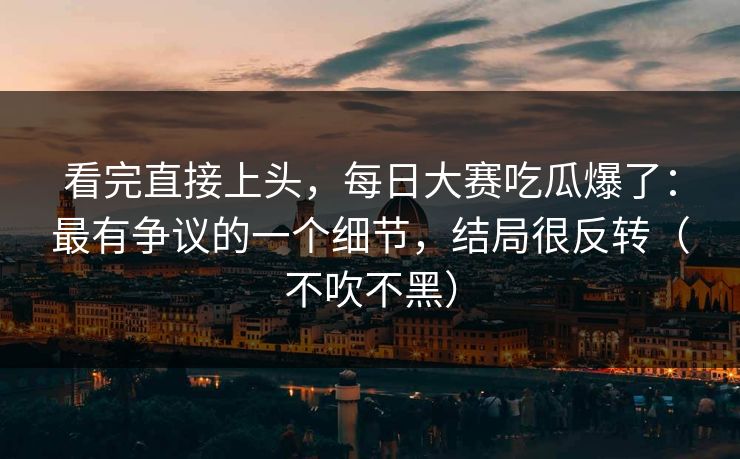 看完直接上头，每日大赛吃瓜爆了：最有争议的一个细节，结局很反转（不吹不黑）
