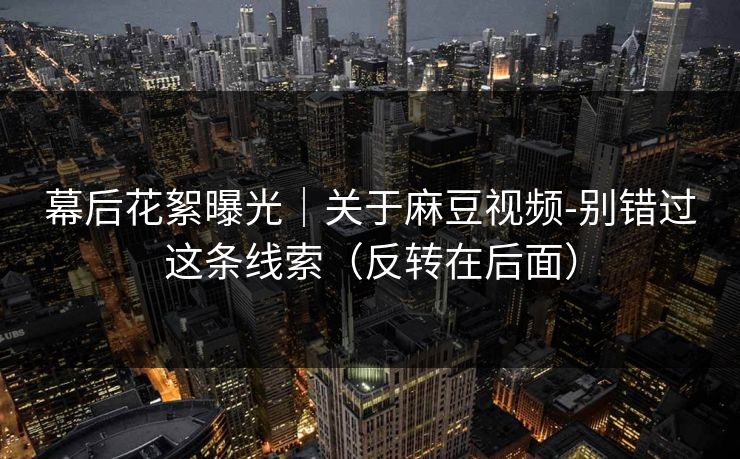 幕后花絮曝光|关于麻豆视频-别错过这条线索(反转在后面) 幕后花絮曝光|关于麻豆视频-别错过这条线索(反转在后面)