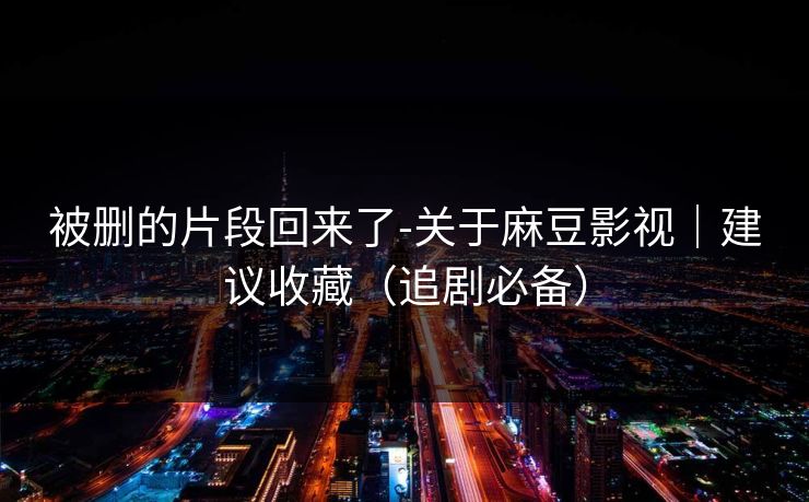 被删的片段回来了-关于麻豆影视|建议收藏(追剧必备) 被删的片段回来了-关于麻豆影视|建议收藏(追剧必备)