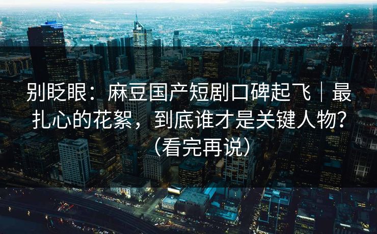 别眨眼:麻豆国产短剧口碑起飞|最扎心的花絮,到底谁才是关键人物?(看完再说) 别眨眼:麻豆国产短剧口碑起飞|最扎心的花絮,到底谁才是关键人物?(看完再说)