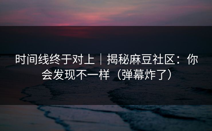 时间线终于对上｜揭秘麻豆社区：你会发现不一样（弹幕炸了）