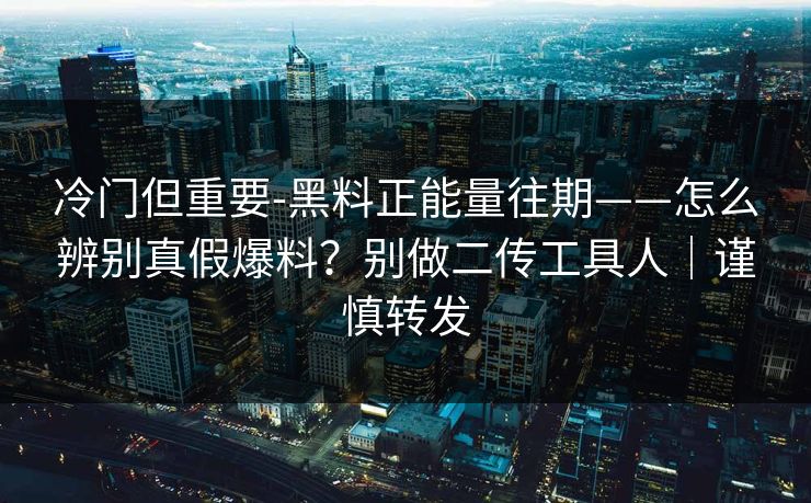 冷门但重要-黑料正能量往期——怎么辨别真假爆料？别做二传工具人｜谨慎转发