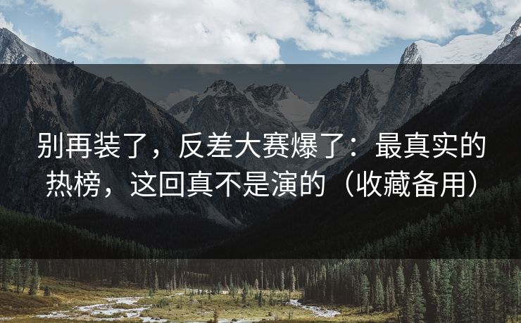 别再装了，反差大赛爆了：最真实的热榜，这回真不是演的（收藏备用）