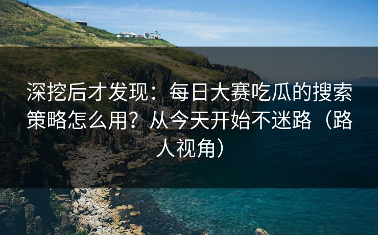 深挖后才发现：每日大赛吃瓜的搜索策略怎么用？从今天开始不迷路（路人视角）