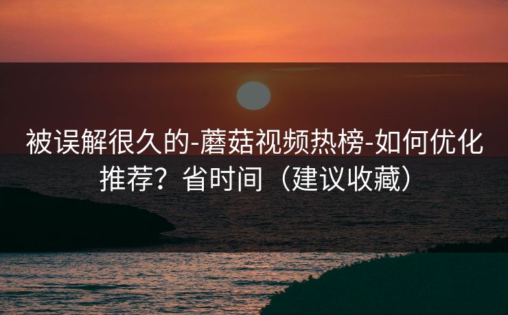 被误解很久的-蘑菇视频热榜-如何优化推荐？省时间（建议收藏）