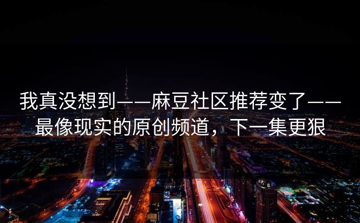 我真没想到——麻豆社区推荐变了——最像现实的原创频道，下一集更狠