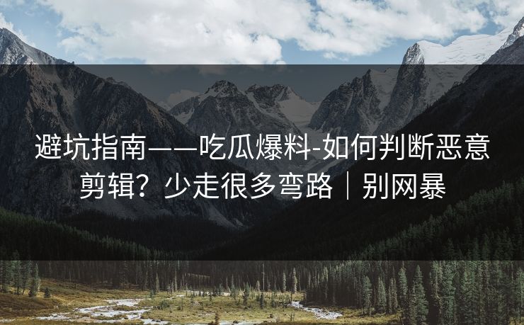 避坑指南——吃瓜爆料-如何判断恶意剪辑？少走很多弯路｜别网暴