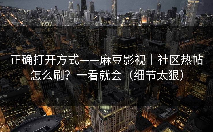 正确打开方式——麻豆影视|社区热帖怎么刷?一看就会(细节太狠) 正确打开方式——麻豆影视|社区热帖怎么刷?一看就会(细节太狠)
