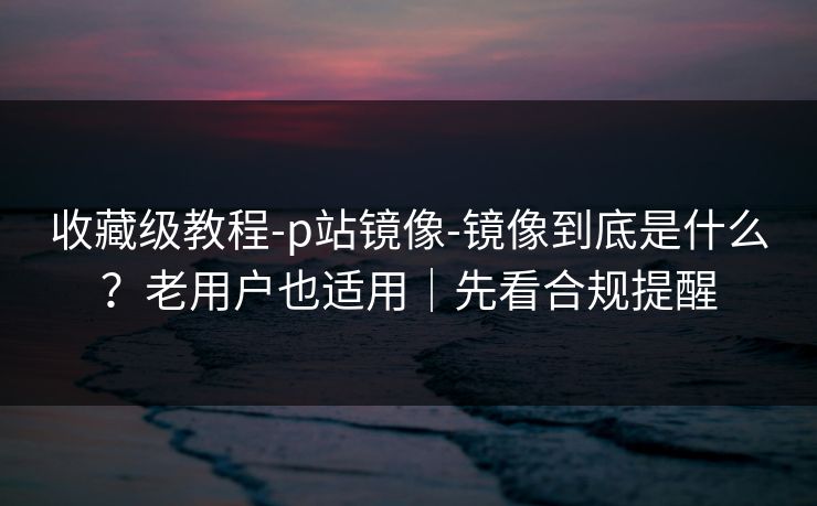 收藏级教程-p站镜像-镜像到底是什么?老用户也适用|先看合规提醒 收藏级教程-p站镜像-镜像到底是什么?老用户也适用|先看合规提醒