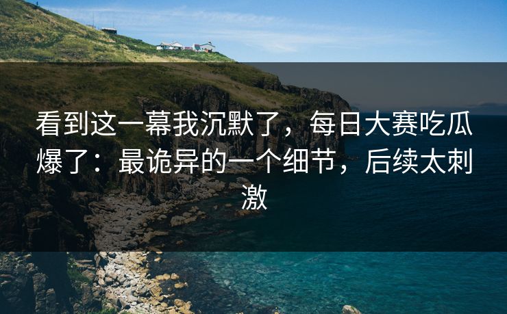 看到这一幕我沉默了,每日大赛吃瓜爆了:最诡异的一个细节,后续太刺激 看到这一幕我沉默了,每日大赛吃瓜爆了:最诡异的一个细节,后续太刺激