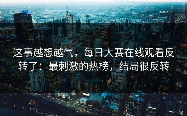 这事越想越气,每日大赛在线观看反转了:最刺激的热榜,结局很反转 这事越想越气,每日大赛在线观看反转了:最刺激的热榜,结局很反转