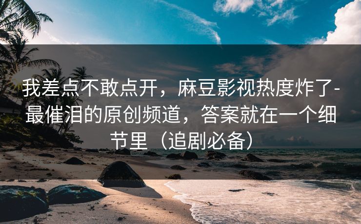 我差点不敢点开,麻豆影视热度炸了-最催泪的原创频道,答案就在一个细节里(追剧必备) 我差点不敢点开,麻豆影视热度炸了-最催泪的原创频道,答案就在一个细节里(追剧必备)