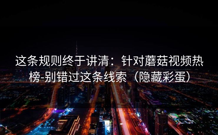 这条规则终于讲清:针对蘑菇视频热榜-别错过这条线索(隐藏彩蛋) 这条规则终于讲清:针对蘑菇视频热榜-别错过这条线索(隐藏彩蛋)