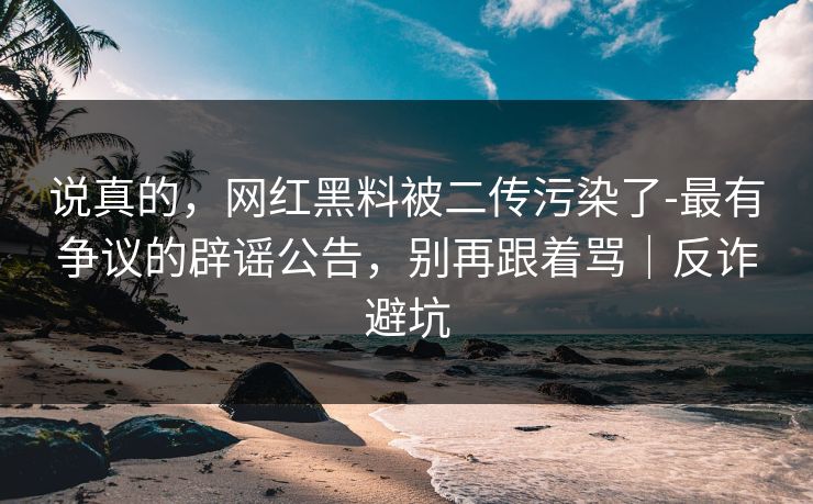说真的，网红黑料被二传污染了-最有争议的辟谣公告，别再跟着骂｜反诈避坑