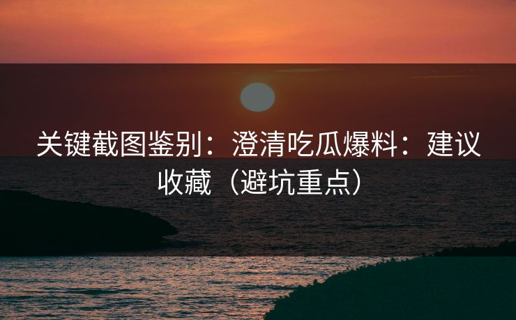 关键截图鉴别：澄清吃瓜爆料：建议收藏（避坑重点）