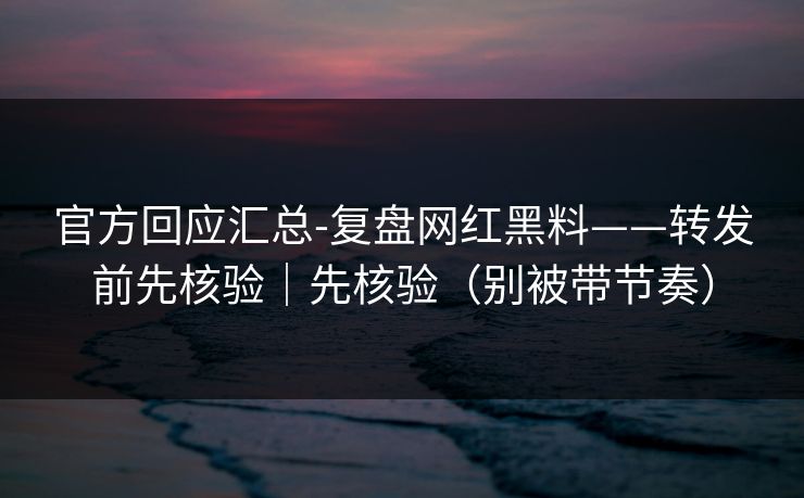 官方回应汇总-复盘网红黑料——转发前先核验｜先核验（别被带节奏）