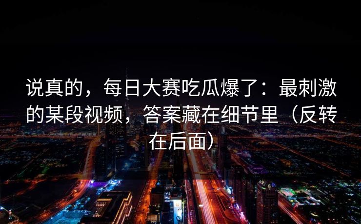 说真的,每日大赛吃瓜爆了:最刺激的某段视频,答案藏在细节里(反转在后面) 说真的,每日大赛吃瓜爆了:最刺激的某段视频,答案藏在细节里(反转在后面)