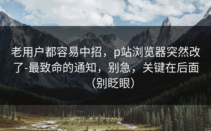 老用户都容易中招,p站浏览器突然改了-最致命的通知,别急,关键在后面(别眨眼) 老用户都容易中招,p站浏览器突然改了-最致命的通知,别急,关键在后面(别眨眼)