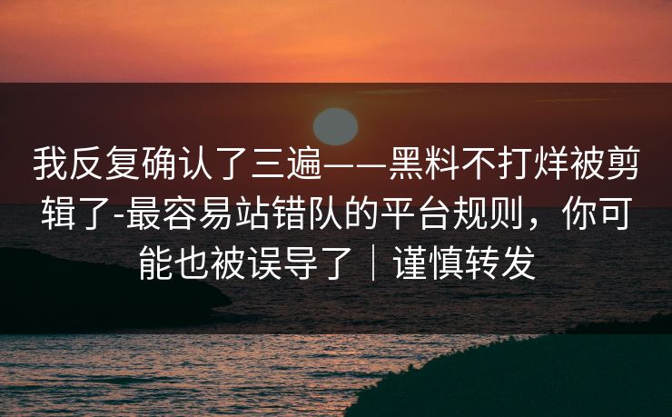 我反复确认了三遍——黑料不打烊被剪辑了-最容易站错队的平台规则，你可能也被误导了｜谨慎转发