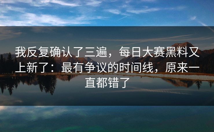 我反复确认了三遍，每日大赛黑料又上新了：最有争议的时间线，原来一直都错了