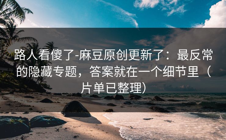 路人看傻了-麻豆原创更新了:最反常的隐藏专题,答案就在一个细节里(片单已整理) 路人看傻了-麻豆原创更新了:最反常的隐藏专题,答案就在一个细节里(片单已整理)