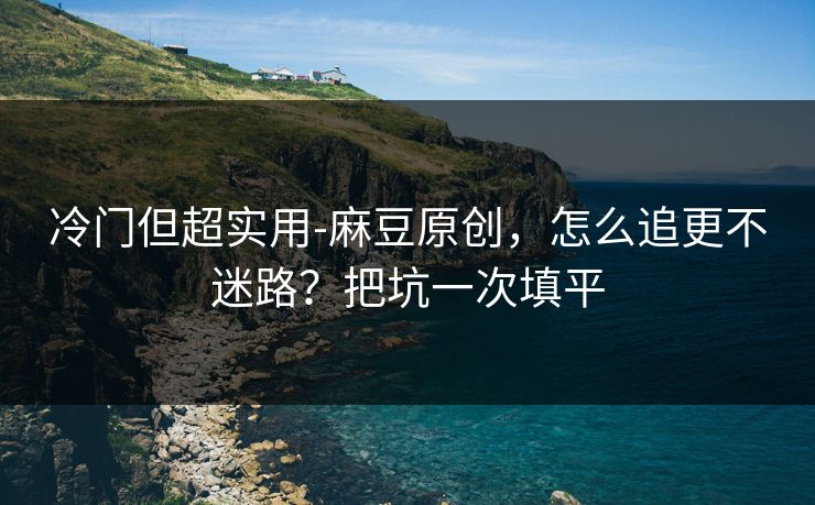 冷门但超实用-麻豆原创，怎么追更不迷路？把坑一次填平