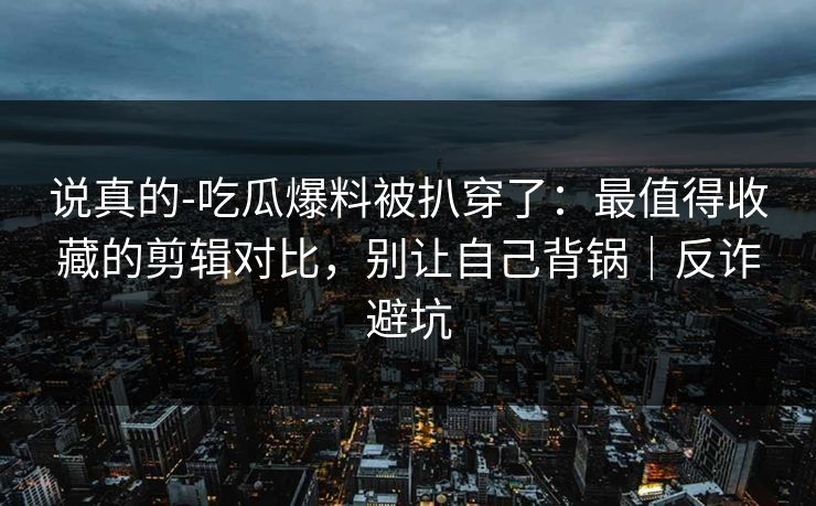 说真的-吃瓜爆料被扒穿了：最值得收藏的剪辑对比，别让自己背锅｜反诈避坑