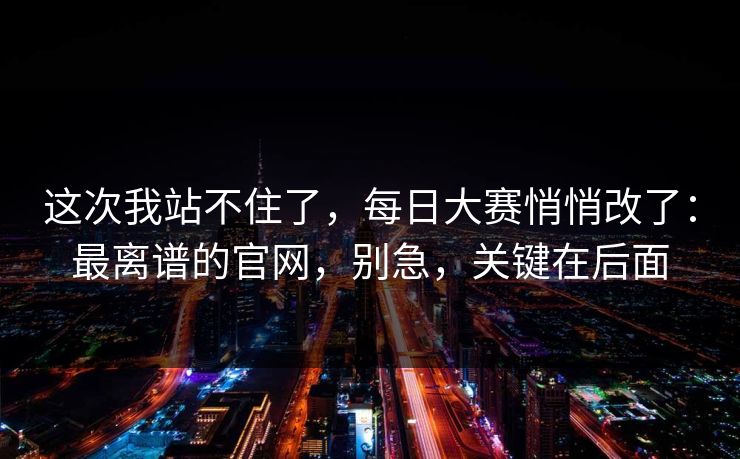 这次我站不住了,每日大赛悄悄改了:最离谱的官网,别急,关键在后面 这次我站不住了,每日大赛悄悄改了:最离谱的官网,别急,关键在后面