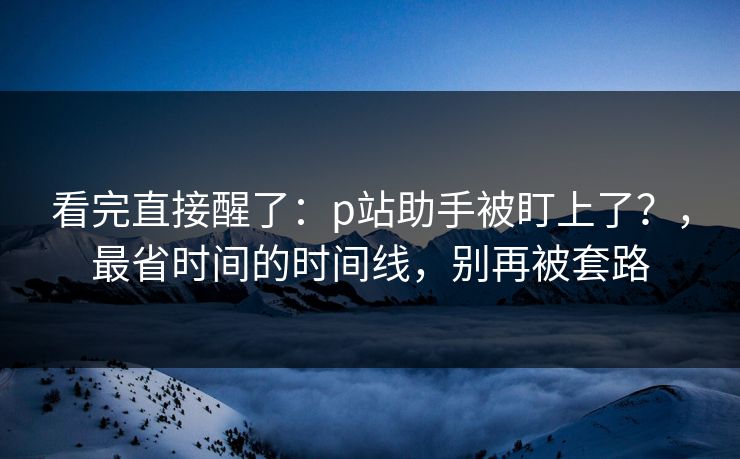 看完直接醒了：p站助手被盯上了？，最省时间的时间线，别再被套路