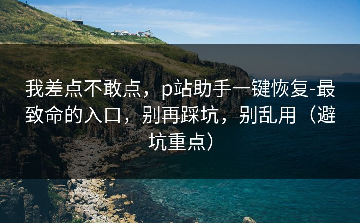 我差点不敢点,p站助手一键恢复-最致命的入口,别再踩坑,别乱用(避坑重点) 我差点不敢点,p站助手一键恢复-最致命的入口,别再踩坑,别乱用(避坑重点)