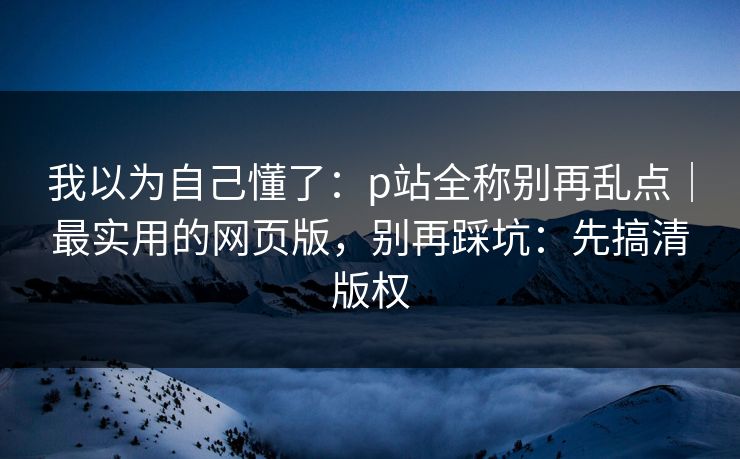 我以为自己懂了:p站全称别再乱点|最实用的网页版,别再踩坑:先搞清版权 我以为自己懂了:p站全称别再乱点|最实用的网页版,别再踩坑:先搞清版权