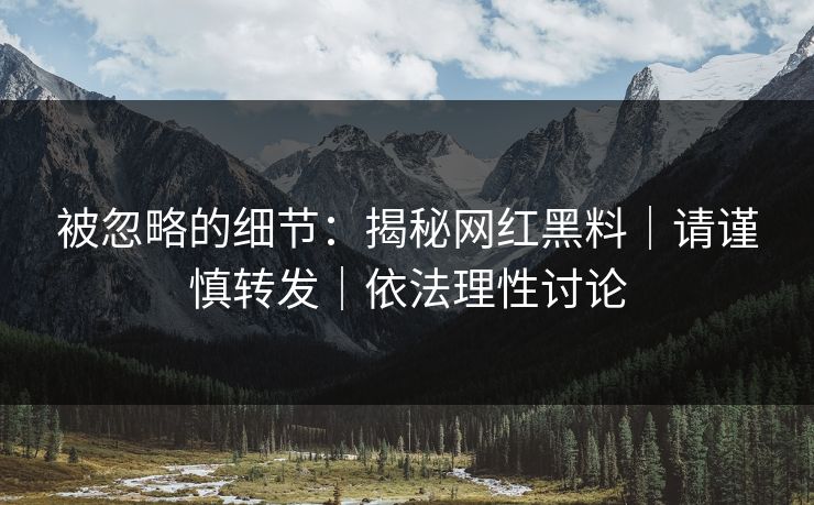 被忽略的细节：揭秘网红黑料｜请谨慎转发｜依法理性讨论