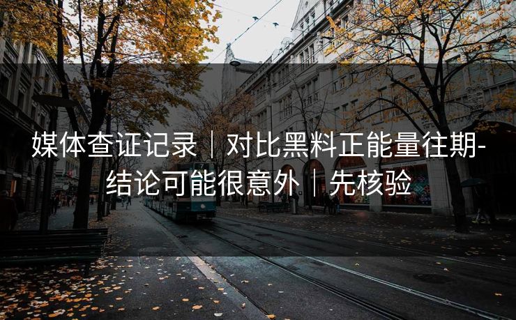 媒体查证记录｜对比黑料正能量往期-结论可能很意外｜先核验