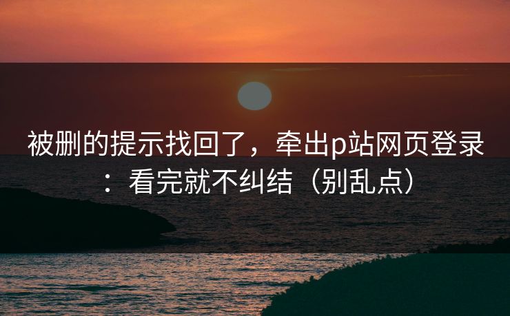 被删的提示找回了，牵出p站网页登录：看完就不纠结（别乱点）