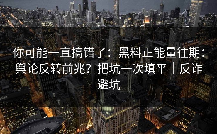 你可能一直搞错了：黑料正能量往期：舆论反转前兆？把坑一次填平｜反诈避坑