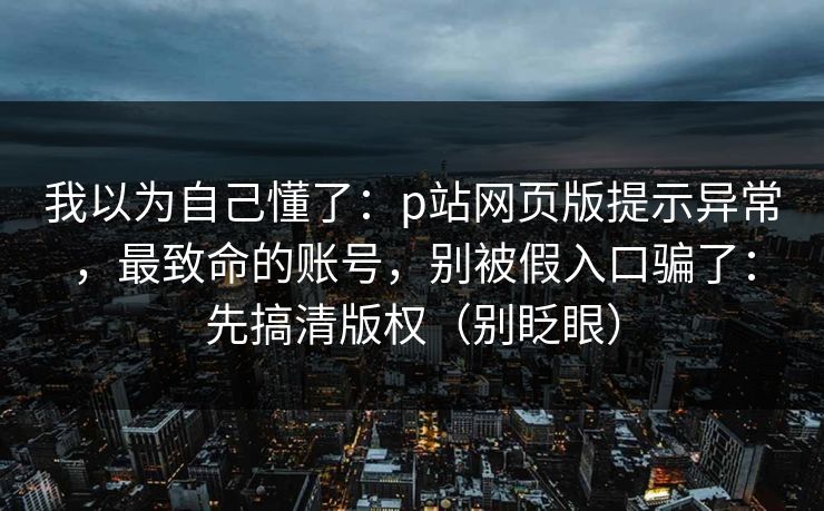 我以为自己懂了:p站网页版提示异常,最致命的账号,别被假入口骗了:先搞清版权(别眨眼) 我以为自己懂了:p站网页版提示异常,最致命的账号,别被假入口骗了:先搞清版权(别眨眼)
