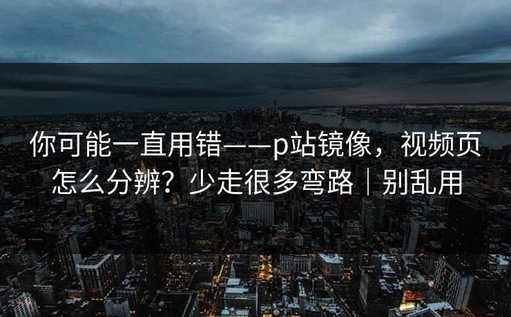 你可能一直用错——p站镜像,视频页怎么分辨?少走很多弯路|别乱用 你可能一直用错——p站镜像,视频页怎么分辨?少走很多弯路|别乱用