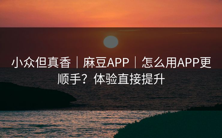 小众但真香｜麻豆APP｜怎么用APP更顺手？体验直接提升